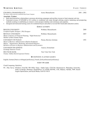 WERNER KRINGS                                                                                                                    PAGE THREE
__________________________________________________________________________________________________________________________________________________________

COLDWELL BANKER REALTY                                               Acton, Massachusetts                                                  2001 – 2002
The nation’s oldest and most established Real Estate Company
Associate, Trainer
    Built and fostered key relationships to promote advertising campaigns and ancillary income to fund corporate web site.
    Generated revenue of $250,000 to $1.6 million in residential real estate through utilizing creative marketing and prospecting
     methods resulting in establishing an extensive client prospect database and continuous sales pipeline.
    Designed and instructed training course for residential buyers and sellers at several MA based adult education centers.

                                                               EDUCATION
BOSTON UNIVERSITY                                                    Waltham, Massachusetts                                                         2009
Certified Graphic Designer | Web Designer
BENTLEY UNIVERSITY                                         Waltham, Massachusetts                                                                   2007
Master of Science in Financial Planning, “High Distinction”
Member of Beta Gamma Sigma
UNIVERSITY OF PASSAU                                      Passau, Bavaria, Germany                                                                  1993
Master of Business Administration (Diplom-Kaufmann)
Majors: Organization, Marketing, International Business
Bachelor of Science in Business Administration and Economics
UNIVERSITÉ DE GENÈVE                                                  Geneva, Switzerland
Exchange Semester French
DEUTSCHE BANK                                                         New York, New York
Trainee: Dallas Desk (Corporate Clients)

                                                     BUSINESS LANGUAGES
English, German [Native or bilingual proficiency], French, [Full professional proficiency]

                                                               SOFTWARE
Cloud Computing: Salesforce
PC | Mac Savvy: Windows Vista/XP, MS Office Suite | Adobe Suite: CS3/CS4, Dreamweaver, Photoshop, Fireworks,
                Flash, In Design, Illustrator, QuarkXPress 7.0, HTML/XHTML, CSS, JSQuery, MySQL, PHP, Search
                Engine Optimization, and Social Media; SAP R/3 FICO
 