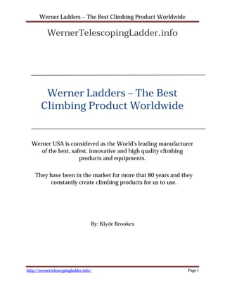 Werner Ladders – The Best Climbing Product Worldwide

           WernerTelescopingLadder.info




         Werner Ladders – The Best
        Climbing Product Worldwide


  Werner USA is considered as the World’s leading manufacturer
     of the best, safest, innovative and high quality climbing
                     products and equipments.

    They have been in the market for more that 80 years and they
         constantly create climbing products for us to use.




                                   By: Klyde Brookes




http://wernertelescopingladder.info/                          Page 1
 