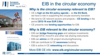 EIB in the circular economy
02/06/2017 European Investment Bank Group 1
Why is the circular economy relevant to EIB?
• CE is high on the EU policy agenda - as the EU Bank,
we have a role in supporting the circular economy transition
• We lend to CE relevant sectors and projects – CE lending in the
period 2012-16 was EUR 2.6bn
• CE presents new lending opportunities for EIB
Why is EIB relevant to the circular economy?
• EIB can bridge financing gaps and catalyse investments
through EFSI, InnovFin and other risk sharing instruments
• EIB can advice on CE project structuring/financing
• EIB can contribute to CE awareness building
• EIB is active in CE networking and discussions
More EIB CE info: www.eib.org/circular-economy
 