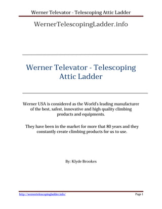 Werner Televator - Telescoping Attic Ladder

           WernerTelescopingLadder.info




     Werner Televator - Telescoping
             Attic Ladder


  Werner USA is considered as the World’s leading manufacturer
     of the best, safest, innovative and high quality climbing
                     products and equipments.

    They have been in the market for more that 80 years and they
         constantly create climbing products for us to use.




                                   By: Klyde Brookes




http://wernertelescopingladder.info/                          Page 1
 