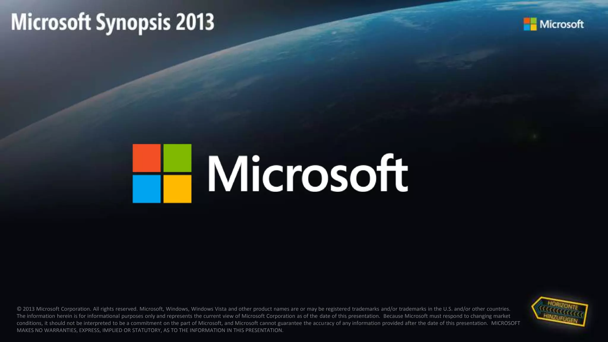 © 2013 Microsoft Corporation. All rights reserved. Microsoft, Windows, Windows Vista and other product names are or may be registered trademarks and/or trademarks in the U.S. and/or other countries.
The information herein is for informational purposes only and represents the current view of Microsoft Corporation as of the date of this presentation. Because Microsoft must respond to changing market
conditions, it should not be interpreted to be a commitment on the part of Microsoft, and Microsoft cannot guarantee the accuracy of any information provided after the date of this presentation. MICROSOFT
MAKES NO WARRANTIES, EXPRESS, IMPLIED OR STATUTORY, AS TO THE INFORMATION IN THIS PRESENTATION.
 