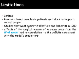Limitations
• Limited
= Research based on aphasic patients so it does not apply to
normal people
• Studies that went against it (Penfield and Roberts) in 1959
= effects of the surgical removal of language areas from the
W-G model had no correlation to the deficits consistent
with the model’s predictions
 