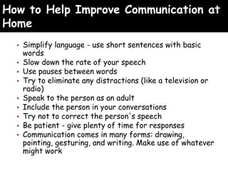 How to Help Improve Communication at
Home
• Simplify language - use short sentences with basic
words
• Slow down the rate of your speech
• Use pauses between words
• Try to eliminate any distractions (like a television or
radio)
• Speak to the person as an adult
• Include the person in your conversations
• Try not to correct the person's speech
• Be patient - give plenty of time for responses
• Communication comes in many forms: drawing,
pointing, gesturing, and writing. Make use of whatever
might work
 