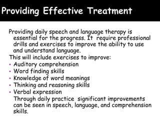 Providing Effective Treatment
Providing daily speech and language therapy is
essential for the progress. It require professional
drills and exercises to improve the ability to use
and understand language.
This will include exercises to improve:
• Auditory comprehension
• Word finding skills
• Knowledge of word meanings
• Thinking and reasoning skills
• Verbal expression
Through daily practice significant improvements
can be seen in speech, language, and comprehension
skills.
 