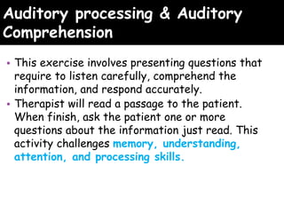 Auditory processing & Auditory
Comprehension
• This exercise involves presenting questions that
require to listen carefully, comprehend the
information, and respond accurately.
• Therapist will read a passage to the patient.
When finish, ask the patient one or more
questions about the information just read. This
activity challenges memory, understanding,
attention, and processing skills.
 