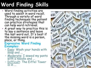 Word Finding Skills
• Word finding activities are
used to assist in word recall.
Through a variety of word
finding techniques the patient
can practice strategies that
can help word retrieval.
• A great way to practice this is
to say a sentence and leave
the last word out. It's best if
the missing word is a person,
place, or thing.
Expressive Word Finding
Examples:
▫ Easy: Wash your hands with
soap and ...
▫ Moderate: I sewed my pants
with a needle and ...
▫ Difficult: The Eiffel Tower
is in ...
 