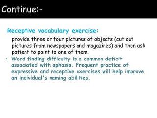 Continue:-
Receptive vocabulary exercise:
provide three or four pictures of objects (cut out
pictures from newspapers and magazines) and then ask
patient to point to one of them.
• Word finding difficulty is a common deficit
associated with aphasia. Frequent practice of
expressive and receptive exercises will help improve
an individual's naming abilities.
 