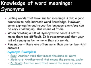 Knowledge of word meanings:
Synonyms
• Listing words that have similar meanings is also a good
exercise to help increase word knowledge. However,
some expressive and receptive language exercises can
be very challenging. This is one of them.
• When creating a list of synonyms be careful not to
make them too difficult. It is recommended that your
list of synonyms be no more than six words.
• Remember - there are often more than one or two right
answers.
Synonym Examples:
▫ Easy: Another word that means the same as, warm
▫ Moderate: Another word that means the same as, under
▫ Difficult: Another word that means the same as, many
 