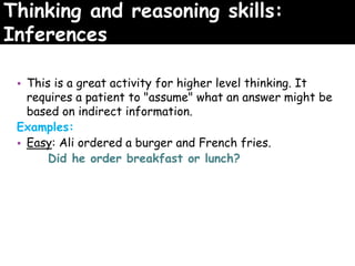 Thinking and reasoning skills:
Inferences
• This is a great activity for higher level thinking. It
requires a patient to "assume" what an answer might be
based on indirect information.
Examples:
• Easy: Ali ordered a burger and French fries.
Did he order breakfast or lunch?
 