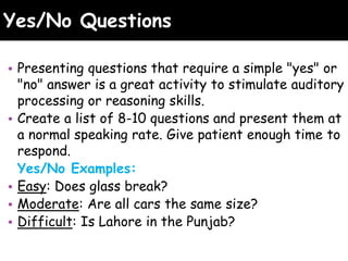 Yes/No Questions
• Presenting questions that require a simple "yes" or
"no" answer is a great activity to stimulate auditory
processing or reasoning skills.
• Create a list of 8-10 questions and present them at
a normal speaking rate. Give patient enough time to
respond.
Yes/No Examples:
• Easy: Does glass break?
• Moderate: Are all cars the same size?
• Difficult: Is Lahore in the Punjab?
 