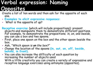Verbal expression: Naming
Opposites
Create a list of ten words and then ask for the opposite of each
one.
• Examples to elicit expressive responses:
• What is the opposite of up?
Receptive exercise (which will include prepositions): present
objects and manipulate them to demonstrate different positions.
For example, to demonstrate the prepositions; in, on, and beside,
you can use a box and two spoons.
• First, place one spoon on the box and the other spoon beside the
box.
• Ask, "Which spoon is on the box?“
• Change the location of the spoons (in, out, on, off, beside,
behind, in front).
• You can also increase the difficulty of each question by
increasing the number of objects used
With a little creativity you can create a variety of expressive and
receptive language exercises using antonyms (opposites).
 