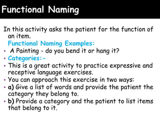 Functional Naming
In this activity asks the patient for the function of
an item.
Functional Naming Examples:
• A Painting - do you bend it or hang it?
• Categories:-
• This is a great activity to practice expressive and
receptive language exercises.
• You can approach this exercise in two ways:
• a) Give a list of words and provide the patient the
category they belong to.
• b) Provide a category and the patient to list items
that belong to it.
 