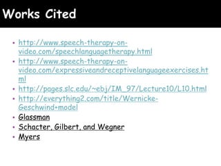 Works Cited
• http://www.speech-therapy-on-
video.com/speechlanguagetherapy.html
• http://www.speech-therapy-on-
video.com/expressiveandreceptivelanguageexercises.ht
ml
• http://pages.slc.edu/~ebj/IM_97/Lecture10/L10.html
• http://everything2.com/title/Wernicke-
Geschwind+model
• Glassman
• Schacter, Gilbert, and Wegner
• Myers
 