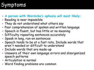 Symptoms
• A person with Wernicke’s aphasia will most likely:
• Reading is near impossible
• They do not understand what others say
• Poor comprehension of spoken and written language
• Speech is fluent, but has little or no meaning
• Difficulty repeating sentences accurately
• Speak in long, run-on sentences
• Speech tends to be at a fast rate, Include words that
aren't needed or difficult to understand
• Include words that are made-up
• Unaware of their own language errors and disorganized
speech patterns
• Articulation is normal
• Word finding problems are common
 