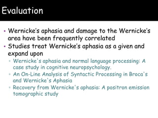 Evaluation
• Wernicke’s aphasia and damage to the Wernicke’s
area have been frequently correlated
• Studies treat Wernicke’s aphasia as a given and
expand upon
▫ Wernicke's aphasia and normal language processing: A
case study in cognitive neuropsychology.
▫ An On-Line Analysis of Syntactic Processing in Broca's
and Wernicke's Aphasia
▫ Recovery from Wernicke's aphasia: A positron emission
tomographic study
 