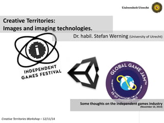 Creative Territories: 
Images and imaging technologies. 
Dr. habil. Stefan Werning (University of Utrecht) 
Some thoughts on the independent games industry 
(November 10, 2014) 
Creative TerritoriesWorkshop – 12/11/14 Slide No. 1 
 