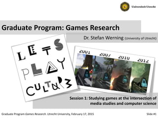 Slide #1Graduate Program Games Research. Utrecht University, February 17, 2015
Graduate Program: Games Research
Dr. Stefan Werning (University of Utrecht)
Session 1: Studying games at the intersection of
media studies and computer science
 