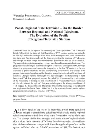DOI 10.14746/ssp.2016.1.13
Weronika Świerczyńska-Głownia
Uniwersytet Jagielloński
Polish Regional State Television – On the Border
Between Regional and National Television.
The Evolution of the Profile
of Regional Television Stations
Abstract: Since the collapse of the monopoly of Telewizja Polska (TVP – National
Polish Television), the issue of field branches of TVP remains unresolved actually
to this day. Numerous attempts have been made throughout the years to establish
the status and functioning rules of the branches within the structure of TVP. Also,
the concept has been sought to determine their position and role on the TV market.
The years of attempts to restructure regions have brought no expected outcome. The
proposed solutions ranged from the concept of a “network” during the 1990s, through
attempts at programme and managerial integration in the late 20th
century, to the en-
deavours to profile channels. Instead of improving the situation, they caused even
greater chaos to the branches and further deteriorated their already difficult financial
situation. Changes were to be brought by a new concept of the functioning of field
branches of TVP S.A., proposed towards the end of 2015. It assumed the reorientation
of the philosophy of the regions and abandonment of “regional television” in favour
of “the television of the regions.” But personal changes to the Management Board of
TVP stopped the planned reform. This article presents the chronology of the planned
and implemented reforms, from 1990 to 2015, in the scope of channel profile and the
programme platform of field branches of TVP S.A.
Key words: Polish Regional State Television, program strategy, reform, TVP S.A.,
program format.
As a direct result of the loss of its monopoly, Polish State Television
was obliged to establish the guidelines which would enable regional
television stations to find their niche in the free market reality of the me-
dia. The concept of this functioning as well as the place of regional televi-
sion stations in the structure of TVP was therefore the object of considera-
tion of those who were charged with formulating the shape of the media
system in Poland after the fall of Communism in 1989. The first attempt
 