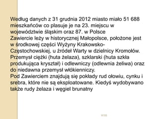 WSB
Według danych z 31 grudnia 2012 miasto miało 51 688
mieszkańców co plasuje je na 23. miejscu w
województwie śląskim oraz 87. w Polsce
Zawiercie leży w historycznej Małopolsce, położone jest
w środkowej części Wyżyny Krakowsko-
Częstochowskiej, u źródeł Warty w dzielnicy Kromołów.
Przemysł ciężki (huta żelaza), szklarski (huta szkła
produkująca kryształ) i odlewniczy (odlewnia żeliwa) oraz
do niedawna przemysł włókienniczy.
Pod Zawierciem znajdują się pokłady rud ołowiu, cynku i
srebra, które nie są eksploatowane. Kiedyś wydobywano
także rudy żelaza i węgiel brunatny
 