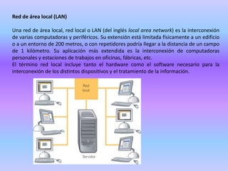 Red de área local (LAN)Una red de área local, red local o LAN (del inglés local areanetwork) es la interconexión de varias computadoras y periféricos. Su extensión está limitada físicamente a un edificio o a un entorno de 200 metros, o con repetidores podría llegar a la distancia de un campo de 1 kilómetro. Su aplicación más extendida es la interconexión de computadoras personales y estaciones de trabajos en oficinas, fábricas, etc.El término red local incluye tanto el hardware como el software necesario para la interconexión de los distintos dispositivos y el tratamiento de la información.