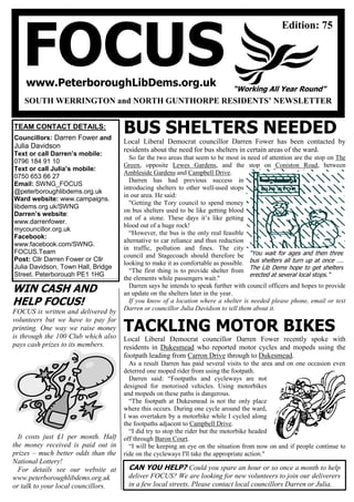 FOCUSwww.PeterboroughLibDems.org.uk
SOUTH WERRINGTON and NORTH GUNTHORPE RESIDENTS’ NEWSLETTER
“Working All Year Round”
Edition: 75
39
TEAM CONTACT DETAILS:
Councillors: Darren Fower and
Julia Davidson
Text or call Darren’s mobile:
0796 184 91 10
Text or call Julia’s mobile:
0750 653 66 27
Email: SWNG_FOCUS
@peterboroughlibdems.org.uk
Ward website: www.campaigns.
libdems.org.uk/SWNG
Darren’s website:
www.darrenfower.
mycouncillor.org.uk
Facebook:
www.facebook.com/SWNG.
FOCUS.Team
Post: Cllr Darren Fower or Cllr
Julia Davidson, Town Hall, Bridge
Street, Peterborough PE1 1HG
BUS SHELTERS NEEDED
Local Liberal Democrat councillor Darren Fower has been contacted by
residents about the need for bus shelters in certain areas of the ward.
So far the two areas that seem to be most in need of attention are the stop on The
Green, opposite Lewes Gardens, and the stop on Coniston Road, between
Ambleside Gardens and Campbell Drive.
Darren has had previous success in
introducing shelters to other well-used stops
in our area. He said:
"Getting the Tory council to spend money
on bus shelters used to be like getting blood
out of a stone. These days it’s like getting
blood out of a huge rock!
“However, the bus is the only real feasible
alternative to car reliance and thus reduction
in traffic, pollution and fines. The city
council and Stagecoach should therefore be
looking to make it as comfortable as possible.
“The first thing is to provide shelter from
the elements while passengers wait."
Darren says he intends to speak further with council officers and hopes to provide
an update on the shelters later in the year.
If you know of a location where a shelter is needed please phone, email or text
Darren or councillor Julia Davidson to tell them about it.
TACKLING MOTOR BIKES
Local Liberal Democrat councillor Darren Fower recently spoke with
residents in Dukesmead who reported motor cycles and mopeds using the
footpath leading from Carron Drive through to Dukesmead.
As a result Darren has paid several visits to the area and on one occasion even
deterred one moped rider from using the footpath.
Darren said: “Footpaths and cycleways are not
designed for motorised vehicles. Using motorbikes
and mopeds on these paths is dangerous.
“The footpath at Dukesmead is not the only place
where this occurs. During one cycle around the ward,
I was overtaken by a motorbike while I cycled along
the footpaths adjacent to Campbell Drive.
“I did try to stop the rider but the motorbike headed
off through Baron Court.
“I will be keeping an eye on the situation from now on and if people continue to
ride on the cycleways I'll take the appropriate action."
CAN YOU HELP? Could you spare an hour or so once a month to help
deliver FOCUS? We are looking for new volunteers to join our deliverers
in a few local streets. Please contact local councillors Darren or Julia.
WIN CASH AND
HELP FOCUS!
FOCUS is written and delivered by
volunteers but we have to pay for
printing. One way we raise money
is through the 100 Club which also
pays cash prizes to its members.
It costs just £1 per month. Half
the money received is paid out in
prizes – much better odds than the
National Lottery!
For details see our website at
www.peterboroughlibdems.org.uk
or talk to your local councillors.
“You wait for ages and then three
bus shelters all turn up at once ….
The Lib Dems hope to get shelters
erected at several local stops.”
 