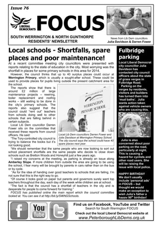 Issue 76
FOCUSSOUTH WERRINGTON & NORTH GUNTHORPE
RESIDENTS’ NEWSLETTER
News from Lib Dem councillors
Julia Davidson & Darren Fower
Local schools - Shortfalls, spare
places and poor maintenance!
At a recent committee meeting city councillors were presented with
reports relating to the state of education in the city. Most worrying was the
shortfall in places for some primary schools in this area for 2014.
However, the council thinks that up to 40 surplus places could occur at
Werrington Primary, which is usually a sought-after school. These could be
used to provide places for pupils living outside the present catchment area for
the school.
The reports show that there is
around £2 million of large
maintenance projects – rewiring,
boiler replacement and roofing
works – still waiting to be done in
the city’s primary schools. The
reports also suggest that the
council could “rent out” teachers
from schools doing well to other
schools that are falling behind in
certain subjects.
Local Lib Dem councillor Darren
Fower sits on the committee that
received these reports from council
officers. He said:
“The Tory-controlled city council is
trying to balance the books but it’s
not looking good.
“We should remember that the same people who are now looking to sort out
school placement shortfalls are the same people who decide to close down
schools such as Bretton Woods and Honeyhill just a few years ago.
“I raised my concerns at the meeting, as parking is already an issue along
Amberley Slope. If more children from outside the area are going to be using
the school, I fear many will be brought by parents in cars rather than on the bus
or by cycle.
“As for the idea of handing over good teachers to schools that are failing, I’m
not sure that this is the right way to go.
“Of course it looks good on paper but parents and governors surely want top
teachers throughout the day, each day of the week while children are at school.
“The fact is that the council has a shortfall of teachers in the city and is
desperate for people to come forward for training.”
FOCUS has published online the main report which the council committee
looked at. You can see it at http://bit.ly/SWNGSchools.
Fulbridge
parking
Local Liberal Democrat
city councillor Julia
Davidson has
contacted city council
officers about the state
of grass verges in
Fulbridge Road.
Parking on the
verges by residents,
visitors and builders
has turned them into
‘mud baths’. Julia
wants action taken
against vehicle owners
who are causing this.
Julia is also
concerned about poor
parking on the road,
particularly at night.
This is causing a
hazard for cyclists and
other road users. She
will be raising the
issue with local police.
HAPPY BIRTHDAY
We don’t usually
include ‘personal ads’
in FOCUS – but
thought we would
make an exception to
wish Julia’s father a
happy 90th
birthday!
Find us on Facebook, YouTube and Twitter
Search for South Werrington FOCUS
Check out the local Liberal Democrat website at
www.PeterboroughLibDems.org.uk
Local Lib Dem councillors Darren Fower and
Julia Davidson at Werrington Primary School.
The city council says the school could have 40
spare places next year.
 