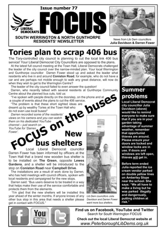FOCUS News from Lib Dem councillors
Julia Davidson & Darren Fower
Tories plan to scrap 406 bus
The Tory-controlled city council is planning to cut the local link 406 bus
service! Your Liberal Democrat City Councillors are opposed to the plans.
At the latest full council meeting at the Town Hall, Liberal Democrats challenged
the leader of the city council over the narrow-minded plan. Your local Werrington
and Gunthorpe councillor Darren Fower stood up and asked the leader what
residents who live in and around Coniston Road, for example, who do not have a
car and are perhaps not mobile enough to walk any great distance, will now do
when they wish to get to the Werrington Centre?
The leader of the city council failed to even answer the question!
Darren, who recently talked with several residents at Gunthorpe Community
Centre about the planned bus cuts, told us:
“I’ve spoken with people directly on the doorstep, on the phone and at
a couple of events about the plans to cut the 406 service.
“The problem is that these short sighted ideas are
dreamt up by wealthy Tories at the Town Hall who
do not even use local buses!”
Darren recorded some of the residents’
views on his camera and you can watch
them on his dedicated YouTube
channel – just search on
YouTube for ‘Darren
Fower’.
Summer
problems
Local Liberal Democrat
city councillor Julia
Davidson (above)
would like to remind
everyone to make sure
that if you are in your
garden taking
advantage of summer
weather, remember
that opportunist
thieves are around.
Please ensure your
doors are locked and
window locks are in
use. If doors and
windows are left open,
thieves will get in.
Before term ended
Julia reported the ice
cream vendor parked
on double yellow lines
on Amberley Slope
near the school. She
says: “We all have to
make a living but he
was parked illegally
and dangerously,
putting children at
risk.”
Find us on Facebook, YouTube and Twitter
Search for South Werrington FOCUS
Check out the local Liberal Democrat website at
www.PeterboroughLibDems.org.uk
Issue number 77
SOUTH WERRINGTON & NORTH GUNTHORPE
RESIDENTS’ NEWSLETTER
New
bus shelters
Local Liberal Democrat councillor
Darren Fower has been informed by officers at the
Town Hall that a brand new wooden bus shelter is
to be installed on The Green, opposite Lewes
Gardens, and a shelter will be introduced to the
stop on Coniston Road near Campbell Drive.
The installations are a result of work done by Darren,
who has held meetings with council officers, spoken with
local residents and campaigned for the new stops.
Darren said: “Bus users deserve to be treated in a way
that helps make their use of the service comfortable and
protects them from the elements.
“I’m glad that the new shelters will be installed this
year ahead of the winter months. If anyone knows of any
other bus stop in this area that needs a shelter please
get in contact with FOCUS.”
Lib Dem councillors Julia
Davidson and Darren Fower
want more bus shelters.
 