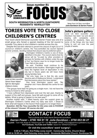 News from Lib Dem councillors
Julia Davidson & Darren Fower
Issue number 81
SOUTH WERRINGTON & NORTH GUNTHORPE
RESIDENTS’ NEWSLETTER
TORIES VOTE TO CLOSE
CHILDREN’S CENTRES
Your local Liberal Democrat councillor Darren Fower was one of a
small group who forced a special meeting of the full council to
consider Tory plans to shut children’s centres across the city.
Despite this last-ditch attempt to prevent the closure of eight out of 15
council-run children's centres, the Tory-controlled city council rejected
parents' protests, deciding instead that closure was its preferred option.
Werrington Children’s Centre is one of those
identified in the plan. The council claims that the
venue will be "re-used by other providers of
services for families with children under the age
of five" but Darren says he no longer trusts the
Town Hall on this issue.
He said: “Facilities must continue to be
provided at this location. Werrington might not
have the highest level of deprivation in the
city but in future years we will have more
young families here.
“My only hope now is that the site could
become part of Welbourne School. I understand
that discussions about this have started."
One local Werrington parent said: "My
daughter and I have attended the centre for two
years.
“The groups have kept me going as a single mum. I do not have the
money to travel to other groups.
“I have suffered from depression and over the last year, thanks to
support of the staff and groups, have felt well enough to come off my
tablets. What is going to happen to me next year?”
Another mother said: "I relied heavily upon the support given by
Werrington Children's Centre when my baby was born. I dread to
think what will happen in the future if that support is no longer there.”
Question: Did the Tory councillor for this area vote in FAVOUR
of the closure? Answer: Of course she did!
FOCUS
CONTACT FOCUS
Text or phone your local Liberal Democrat councillors:
Darren Fower – 0796 184 91 10 Julia Davidson – 0750 653 66 27
By post: Town Hall, Bridge St, Peterborough PE1 1HG By e-mail: SWNG_FOCUS@peterboroughlibdems.org.uk
Via Facebook, YouTube and Twitter: Search for ‘SWNGFOCUSTeam’
Or visit the councillors’ ward ‘surgery':
6:00 to 7:00 pm, first Friday every month - Community Centre, Church Street
9:00 to 10:00 am , third Saturday every month - Brookside Methodist Church, Gunthorpe Rd
Local Lib Dem councillor
Darren Fower helped
fight for Werrington
Children’s Centre.
Julia’s picture gallery
Local Lib Dem councillor Julia
Davidson has been ‘out and about’
dealing with complaints and
problems for residents. Here are
some of the things she has been
trying to sort out over the past
couple of weeks.
Broken railings on footbridge.
Abandoned shoppng trolley and broken
safety post.
Damaged wall and fence.
 