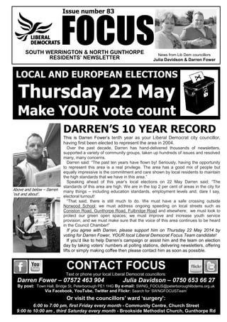 News from Lib Dem councillors
Julia Davidson & Darren Fower
Issue number 83
SOUTH WERRINGTON & NORTH GUNTHORPE
RESIDENTS’ NEWSLETTER
DARREN’S 10 YEAR RECORD
This is Darren Fower’s tenth year as your Liberal Democrat city councillor,
having first been elected to represent the area in 2004.
Over the past decade, Darren has hand-delivered thousands of newsletters,
supported a variety of community groups, taken up hundreds of issues and resolved
many, many concerns.
Darren said: “The past ten years have flown by! Seriously, having the opportunity
to represent this area is a real privilege. The area has a good mix of people but
equally impressive is the commitment and care shown by local residents to maintain
the high standards that we have in this area.”
Speaking ahead of this year’s local elections on 22 May Darren said: “The
standards of this area are high. We are in the top 2 per cent of areas in the city for
many things – including education standards, employment levels and, dare I say,
electoral turnout!
“That said, there is still much to do. We must have a safe crossing outside
Norwood School; we must address ongoing speeding on local streets such as
Coniston Road, Gunthorpe Road, Fulbridge Road and elsewhere; we must look to
protect our green open spaces; we must improve and increase youth service
provision; and we must make sure that the voice of this area continues to be heard
in the Council Chamber!”
If you agree with Darren, please support him on Thursday 22 May 2014 by
voting for Darren Fower, YOUR local Liberal Democrat Focus Team candidate!
If you’d like to help Darren’s campaign or assist him and the team on election
day by taking voters’ numbers at polling stations, delivering newsletters, offering
lifts or simply making coffee then please contact him as soon as possible.
FOCUS
CONTACT FOCUS
Text or phone your local Liberal Democrat councillors:
Darren Fower – 07572 463 904 Julia Davidson – 0750 653 66 27
By post: Town Hall, Bridge St, Peterborough PE1 1HG By e-mail: SWNG_FOCUS@peterboroughlibdems.org.uk
Via Facebook, YouTube, Twitter and Flickr: Search for ‘SWNGFOCUSTeam’
Or visit the councillors’ ward ‘surgery':
6:00 to 7:00 pm, first Friday every month - Community Centre, Church Street
9:00 to 10:00 am , third Saturday every month - Brookside Methodist Church, Gunthorpe Rd
LOCAL AND EUROPEAN ELECTIONS
Thursday 22 May
Make YOUR vote count
Above and below – Darren
‘out and about’.
 