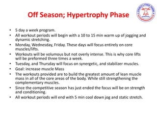 Off Season; Hypertrophy Phase
• 5 day a week program.
• All workout periods will begin with a 10 to 15 min warm up of jogging and
dynamic stretching.
• Monday, Wednesday, Friday. These days will focus entirely on core
muscles/lifts.
• Workouts will be volumous but not overly intense. This is why core lifts
will be preformed three times a week.
• Tuesday, and Thursday will focus on synergetic, and stabilizer muscles.
• Goal: increase muscle Mass
• The workouts provided are to build the greatest amount of lean muscle
mass in all of the core areas of the body. While still strengthening the
complementary muscles.
• Since the competitive season has just ended the focus will be on strength
and conditioning.
• All workout periods will end with 5 min cool down jog and static stretch.
 