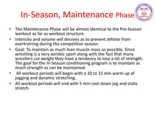 In-Season, Maintenance Phase
• The Maintenance Phase will be almost identical to the Pre-Season
workout as far as workout structure.
• Intensity and volume will decrees as to prevent athlete from
overtraining during the competitive season.
• Goal: To maintain as much lean muscle mass as possible. Since
wrestling is a very aerobic sport along with the fact that many
wrestlers cut weight they have a tendency to lose a lot of strength.
The goal for the In-Season conditioning program is to maintain as
much strength as can be maintained.
• All workout periods will begin with a 10 to 15 min warm up of
jogging and dynamic stretching.
• All workout periods will end with 5 min cool down jog and static
stretch.
 