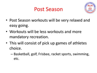 Post Season
• Post Season workouts will be very relaxed and
easy going.
• Workouts will be less workouts and more
mandatory recreation.
• This will consist of pick up games of athletes
choice.
– Basketball, golf, Frisbee, racket sports, swimming,
etc.
 