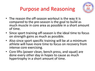 Purpose and Reasoning
• The reason the off-season workout is the way it is
compared to the pre-season is the goal to build as
much muscle in core area as possible in a short amount
of time.
• Since sport training off-season is the ideal time to focus
on strength gains as much as possible.
• Also since sport specific training will be at a minimum
athlete will have more time to focus on recovery from
intense core exercising.
• Core lifts (power clean, bench press, and squat) are
done every other day in hopes to cause as much
hypertrophy in a short amount of time.
 