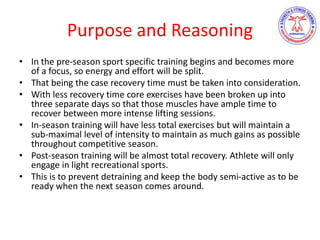 Purpose and Reasoning
• In the pre-season sport specific training begins and becomes more
of a focus, so energy and effort will be split.
• That being the case recovery time must be taken into consideration.
• With less recovery time core exercises have been broken up into
three separate days so that those muscles have ample time to
recover between more intense lifting sessions.
• In-season training will have less total exercises but will maintain a
sub-maximal level of intensity to maintain as much gains as possible
throughout competitive season.
• Post-season training will be almost total recovery. Athlete will only
engage in light recreational sports.
• This is to prevent detraining and keep the body semi-active as to be
ready when the next season comes around.
 
