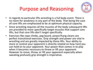 Purpose and Reasoning
• In regards to particular lifts wrestling is a full body event. There is
no room for weakness in any part of the body. That being the case
all core lifts are emphasized to be at optimum physical capacity.
• Since wrestling requires all the muscles of the body subsequent lifts
are provided to more specifically target muscles that support core
lifts, but that core lifts don’t target specifically.
• Exercises like rope climbs, peg board, power/hang cleans are
perfect transitional exercises. Grip strength and power are vital in
wrestling and are greatly impacted by these lifts. Your ability to
more or control your opponent is directly related on how hard you
can hold on to your opponent. Your power than comes in to play
when it becomes necessary to throw or lift your opponent.
However to move, throw, or lift your opponent especially when
sweating profusely grip strength is imperative.
 