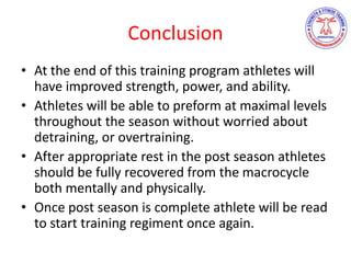 Conclusion
• At the end of this training program athletes will
have improved strength, power, and ability.
• Athletes will be able to preform at maximal levels
throughout the season without worried about
detraining, or overtraining.
• After appropriate rest in the post season athletes
should be fully recovered from the macrocycle
both mentally and physically.
• Once post season is complete athlete will be read
to start training regiment once again.
 