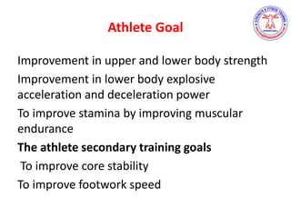 Athlete Goal
Improvement in upper and lower body strength
Improvement in lower body explosive
acceleration and deceleration power
To improve stamina by improving muscular
endurance
The athlete secondary training goals
To improve core stability
To improve footwork speed
 