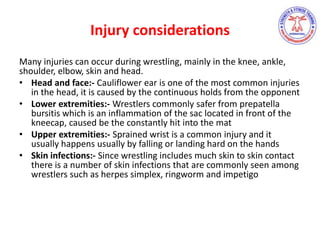 Injury considerations
Many injuries can occur during wrestling, mainly in the knee, ankle,
shoulder, elbow, skin and head.
• Head and face:- Cauliflower ear is one of the most common injuries
in the head, it is caused by the continuous holds from the opponent
• Lower extremities:- Wrestlers commonly safer from prepatella
bursitis which is an inflammation of the sac located in front of the
kneecap, caused be the constantly hit into the mat
• Upper extremities:- Sprained wrist is a common injury and it
usually happens usually by falling or landing hard on the hands
• Skin infections:- Since wrestling includes much skin to skin contact
there is a number of skin infections that are commonly seen among
wrestlers such as herpes simplex, ringworm and impetigo
 