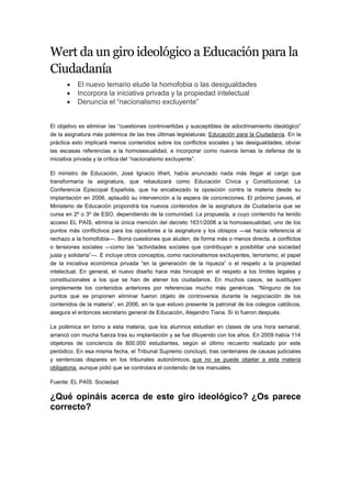 Wert da un giro ideológico a Educación para la
Ciudadanía
          El nuevo temario elude la homofobia o las desigualdades
          Incorpora la iniciativa privada y la propiedad intelectual
          Denuncia el “nacionalismo excluyente”


El objetivo es eliminar las “cuestiones controvertidas y susceptibles de adoctrinamiento ideológico”
de la asignatura más polémica de las tres últimas legislaturas: Educación para la Ciudadanía. En la
práctica esto implicará menos contenidos sobre los conflictos sociales y las desigualdades, obviar
las escasas referencias a la homosexualidad, e incorporar como nuevos temas la defensa de la
iniciativa privada y la crítica del “nacionalismo excluyente”.

El ministro de Educación, José Ignacio Wert, había anunciado nada más llegar al cargo que
transformaría la asignatura, que rebautizará como Educación Cívica y Constitucional. La
Conferencia Episcopal Española, que ha encabezado la oposición contra la materia desde su
implantación en 2006, aplaudió su intervención a la espera de concreciones. El próximo jueves, el
Ministerio de Educación propondrá los nuevos contenidos de la asignatura de Ciudadanía que se
cursa en 2º o 3º de ESO, dependiendo de la comunidad. La propuesta, a cuyo contenido ha tenido
acceso EL PAÍS, elimina la única mención del decreto 1631/2006 a la homosexualidad, uno de los
puntos más conflictivos para los opositores a la asignatura y los obispos —se hacía referencia al
rechazo a la homofobia—. Borra cuestiones que aluden, de forma más o menos directa, a conflictos
o tensiones sociales —como las “actividades sociales que contribuyan a posibilitar una sociedad
justa y solidaria”—. E incluye otros conceptos, como nacionalismos excluyentes, terrorismo, el papel
de la iniciativa económica privada “en la generación de la riqueza” o el respeto a la propiedad
intelectual. En general, el nuevo diseño hace más hincapié en el respeto a los límites legales y
constitucionales a los que se han de atener los ciudadanos. En muchos casos, se sustituyen
simplemente los contenidos anteriores por referencias mucho más genéricas. “Ninguno de los
puntos que se proponen eliminar fueron objeto de controversia durante la negociación de los
contenidos de la materia”, en 2006, en la que estuvo presente la patronal de los colegios católicos,
asegura el entonces secretario general de Educación, Alejandro Tiana. Sí lo fueron después.

La polémica en torno a esta materia, que los alumnos estudian en clases de una hora semanal,
arrancó con mucha fuerza tras su implantación y se fue diluyendo con los años. En 2009 había 114
objetores de conciencia de 800.000 estudiantes, según el último recuento realizado por este
periódico. En esa misma fecha, el Tribunal Supremo concluyó, tras centenares de causas judiciales
y sentencias dispares en los tribunales autonómicos, que no se puede objetar a esta materia
obligatoria, aunque pidió que se controlara el contenido de los manuales.

Fuente: EL PAÍS. Sociedad

¿Qué opináis acerca de este giro ideológico? ¿Os parece
correcto?
 