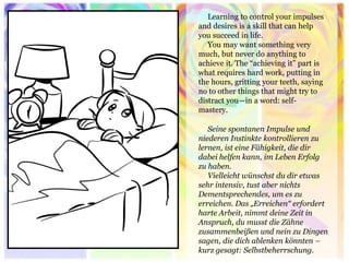 Learning to control your impulses and desires is a skill that can help you succeed in life. 
You may want something very much, but never do anything to achieve it. The “achieving it” part is what requires hard work, putting in the hours, gritting your teeth, saying no to other things that might try to distract you—in a word: self- mastery. 
Seine spontanen Impulse und niederen Instinkte kontrollieren zu lernen, ist eine Fähigkeit, die dir dabei helfen kann, im Leben Erfolg zu haben. Vielleicht wünschst du dir etwas sehr intensiv, tust aber nichts Dementsprechendes, um es zu erreichen. Das „Erreichen“ erfordert harte Arbeit, nimmt deine Zeit in Anspruch, du musst die Zähne zusammenbeißen und nein zu Dingen sagen, die dich ablenken könnten – kurz gesagt: Selbstbeherrschung.  