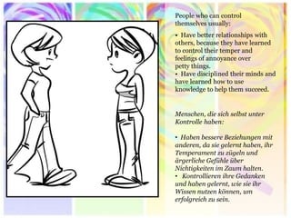 People who can control themselves usually: 
• Have better relationships with others, because they have learned to control their temper and feelings of annoyance over petty things. 
• Have disciplined their minds and have learned how to use knowledge to help them succeed. 
Menschen, die sich selbst unter Kontrolle haben: 
• Haben bessere Beziehungen mit anderen, da sie gelernt haben, ihr Temperament zu zügeln und ärgerliche Gefühle über Nichtigkeiten im Zaum halten. 
• Kontrollieren ihre Gedanken und haben gelernt, wie sie ihr Wissen nutzen können, um erfolgreich zu sein.  