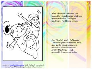 After all is said and done, the biggest key to achieving what you want—as well as the biggest hindrance—will likely be you. 
Created by www.freekidstories.org. Art © The Family International; text courtesy of Activated magazine. Used with permission. 
Der Weisheit letzter Schluss ist: Der wichtigste Schlüssel zu dem, was du dir in deinem Leben wünschst – sowie auch das größte Hindernis – bist letztendlich immer du selbst. 