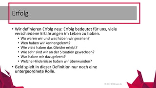 © 2015 Wildhasen.de
• Wir definieren Erfolg neu: Erfolg bedeutet für uns, viele
verschiedene Erfahrungen im Leben zu haben.
• Wo waren wir und was haben wir gesehen?
• Wen haben wir kennengelernt?
• Wie viele haben das Gleiche erlebt?
• Wie sehr sind wir an der Situation gewachsen?
• Was haben wir dazugelernt?
• Welche Hindernisse haben wir überwunden?
• Geld spielt in dieser Definition nur noch eine
untergeordnete Rolle.
Erfolg
 