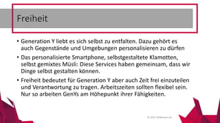 © 2015 Wildhasen.de
• Generation Y liebt es sich selbst zu entfalten. Dazu gehört es
auch Gegenstände und Umgebungen personalisieren zu dürfen
• Das personalisierte Smartphone, selbstgestaltete Klamotten,
selbst gemixtes Müsli: Diese Services haben gemeinsam, dass wir
Dinge selbst gestalten können.
• Freiheit bedeutet für Generation Y aber auch Zeit frei einzuteilen
und Verantwortung zu tragen. Arbeitszeiten sollten flexibel sein.
Nur so arbeiten GenYs am Höhepunkt ihrer Fähigkeiten.
Freiheit
 