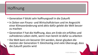 © 2015 Wildhasen.de
• Generation Y blickt sehr hoffnungsvoll in die Zukunft
• In Zeiten von Finanz- und Wirtschaftskrisen und im Angesicht
einer Klimaveränderung wird aktiv dafür gelebt die Welt besser
zu machen
• Generation Y hat die Hoffnung, dass am Ende ein erfülltes und
zufriedenes Leben steht, wenn man bereit ist dafür zu arbeiten
• Die Welt kann ein besserer Ort werden, daran glauben die
meisten der Generation Y. Gleichzeitig sind viele Überzeugt, dass
die Zukunft positiv wird
Hoffnung
 