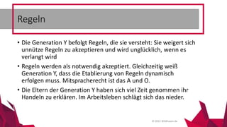 © 2015 Wildhasen.de
• Die Generation Y befolgt Regeln, die sie versteht: Sie weigert sich
unnütze Regeln zu akzeptieren und wird unglücklich, wenn es
verlangt wird
• Regeln werden als notwendig akzeptiert. Gleichzeitig weiß
Generation Y, dass die Etablierung von Regeln dynamisch
erfolgen muss. Mitspracherecht ist das A und O.
• Die Eltern der Generation Y haben sich viel Zeit genommen ihr
Handeln zu erklären. Im Arbeitsleben schlägt sich das nieder.
Regeln
 