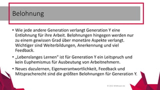 © 2015 Wildhasen.de
• Wie jede andere Generation verlangt Generation Y eine
Entlohnung für ihre Arbeit. Belohnungen hingegen werden nur
zu einem gewissen Grad über monetäre Aspekte verlangt.
Wichtiger sind Weiterbildungen, Anerkennung und viel
Feedback.
• „Lebenslanges Lernen“ ist für Generation Y ein Leitspruch und
kein Euphemismus für Ausbeutung von Arbeitnehmern.
• Neues dazulernen, Eigenverantwortlichkeit, Feedback und
Mitspracherecht sind die größten Belohnungen für Generation Y.
Belohnung
 