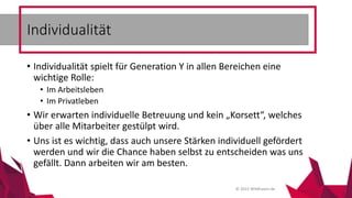 © 2015 Wildhasen.de
• Individualität spielt für Generation Y in allen Bereichen eine
wichtige Rolle:
• Im Arbeitsleben
• Im Privatleben
• Wir erwarten individuelle Betreuung und kein „Korsett“, welches
über alle Mitarbeiter gestülpt wird.
• Uns ist es wichtig, dass auch unsere Stärken individuell gefördert
werden und wir die Chance haben selbst zu entscheiden was uns
gefällt. Dann arbeiten wir am besten.
Individualität
 