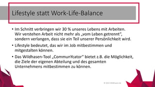 © 2015 Wildhasen.de
• Im Schnitt verbringen wir 30 % unseres Lebens mit Arbeiten.
Wir verstehen Arbeit nicht mehr als „vom Leben getrennt“,
sondern verlangen, dass sie ein Teil unserer Persönlichkeit wird.
• Lifestyle bedeutet, das wir im Job mitbestimmen und
mitgestalten können.
• Das Wildhasen-Tool „CommunYcator“ bietet z.B. die Möglichkeit,
die Ziele der eigenen Abteilung und des gesamten
Unternehmens mitbestimmen zu können.
Lifestyle statt Work-Life-Balance
 