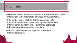 © 2015 Wildhasen.de
• Dank unendlicher Kanäle ist Generation Y stets informiert. Jede
Information sollte möglichst überall zur Verfügung stehen
• Information ist das höchste Gut. Aufgrund der vielen
Informationsquellen ist Generation Y prädestiniert dafür
Informationen zu filtern und sogenanntes kognitives
Informationsmanagement zu betreiben.
• Auch in Unternehmen verlangen wir eine offene
Informationskultur.
Information
 